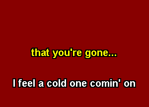 that you're gone...

I feel a cold one comin' on