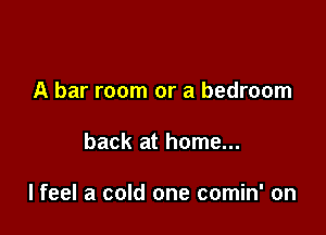 A bar room or a bedroom

back at home...

lfeel a cold one comin' on