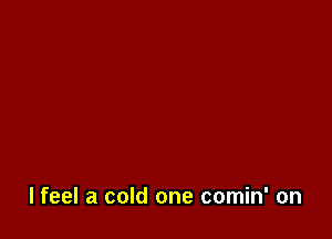 lfeel a cold one comin' on