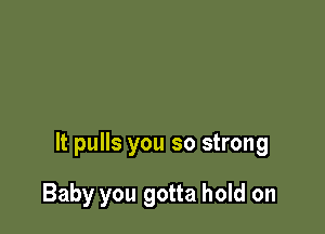 It pulls you so strong

Baby you gotta hold on