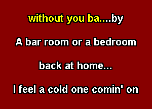 without you ba....by

A bar room or a bedroom
back at home...

lfeel a cold one comin' on