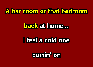 A bar room or that bedroom

back at home...

lfeel a cold one

comin' on