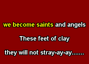 we become saints and angels

These feet of clay

they will not stray-ay-ay .......