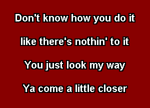 Don't know how you do it

like there's nothin' to it

You just look my way

Ya come a little closer