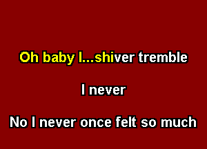 Oh baby I...shiver tremble

Inever

No I never once felt so much
