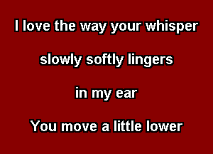 I love the way your whisper

slowly softly lingers
in my ear

You move a little lower
