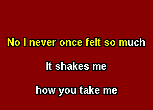 No I never once felt so much

It shakes me

how you take me