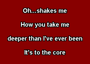 Oh...shakes me

How you take me

deeper than I've ever been

It's to the core
