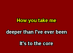 How you take me

deeper than I've ever been

It's to the core