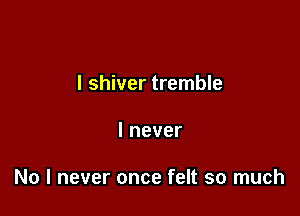 I shiver tremble

Inever

No I never once felt so much