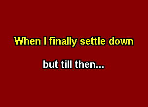 When I finally settle down

but till then...