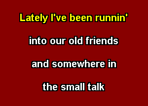 Lately I've been runnin'

into our old friends
and somewhere in

the small talk