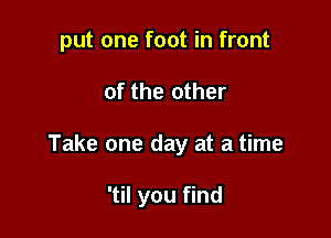 put one foot in front

of the other

Take one day at a time

'til you find