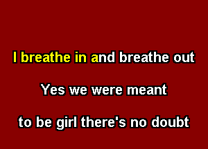 I breathe in and breathe out

Yes we were meant

to be girl there's no doubt