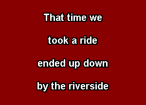 That time we
took a ride

ended up down

by the riverside