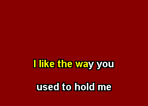 I like the way you

used to hold me