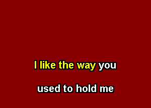 I like the way you

used to hold me