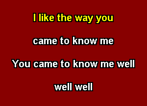 I like the way you

came to know me
You came to know me well

well well