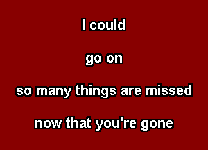 I could
go on

so many things are missed

now that you're gone