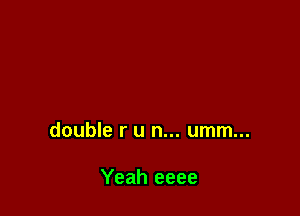 double r u n... umm...

Yeah eeee