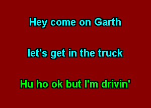 Hey come on Garth

let's get in the truck

Hu ho ok but I'm drivin'