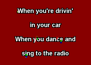 When you're drivin'
in your car

When ybu dance and

sing to the radio