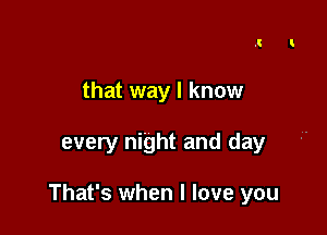 that way I know

every night and day

That's when I love you