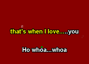 thatis whenllove ..... you-

Ho whoa...whoa