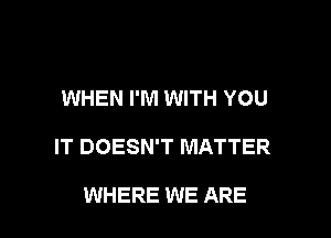 WHEN I'M WITH YOU

IT DOESN'T MATTER

WHERE WE ARE