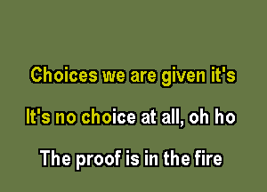 Choices we are given it's

It's no choice at all, oh ho

The proof is in the fire