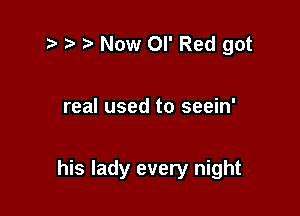 ?' r t Now or Red got

real used to seein'

his lady every night