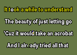 It took a while to understand
The beauty of just letting go
'Cuz it would take an acrobat

And I aln aady tried all that