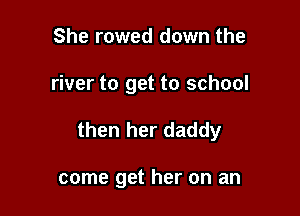 She rowed down the

river to get to school

then her daddy

come get her on an