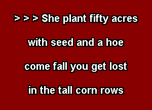 za z? t) She plant fifty acres

with seed and a hoe

come fall you get lost

in the tall corn rows