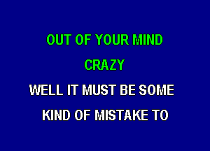 OUT OF YOUR MIND
CRAZY

WELL IT MUST BE SOME
KIND OF MISTAKE T0