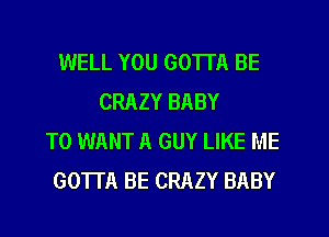 WELL YOU GOTTA BE
CRAZY BABY
T0 WANT A GUY LIKE ME
GOTTA BE CRAZY BABY