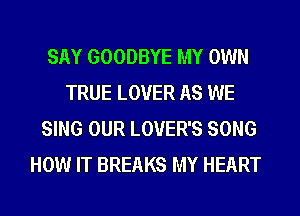 SAY GOODBYE MY OWN
TRUE LOVER AS WE
SING OUR LOVER'S SONG
HOW IT BREAKS MY HEART