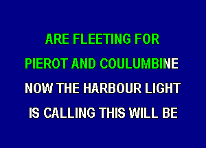 ARE FLEETING FOR
PIEROT AND COULUMBINE
NOW THE HARBOUR LIGHT

IS CALLING THIS WILL BE