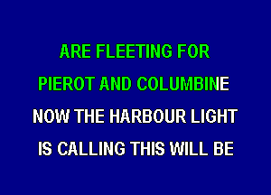 ARE FLEETING FOR
PIEROT AND COLUMBINE
NOW THE HARBOUR LIGHT
IS CALLING THIS WILL BE