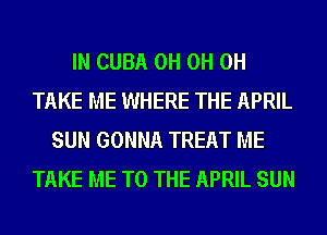 IN CUBA 0H 0H 0H
TAKE ME WHERE THE APRIL
SUN GONNA TREAT ME
TAKE ME TO THE APRIL SUN