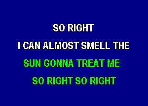 SO RIGHT
I CAN ALMOST SMELL THE

SUN GONNA TREAT ME
SO RIGHT SO RIGHT