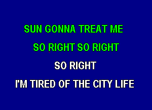 SUN GONNA TREAT ME
SO RIGHT SO RIGHT
SO RIGHT
I'M TIRED OF THE CITY LIFE