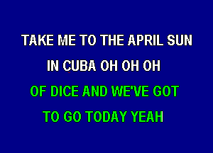 TAKE ME TO THE APRIL SUN
IN CUBA 0H 0H 0H
0F DICE AND WE'VE GOT
TO GO TODAY YEAH