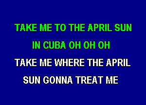 TAKE ME TO THE APRIL SUN
IN CUBA 0H 0H 0H
TAKE ME WHERE THE APRIL

SUN GONNA TREAT ME