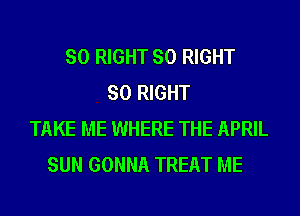 SO RIGHT SO RIGHT
SO RIGHT
TAKE ME WHERE THE APRIL
SUN GONNA TREAT ME