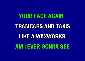 YOUR FACE AGAIN
TRAMCARS AND TAXIS

LIKE A WAXWORKS
AM I EVER GONNA SEE