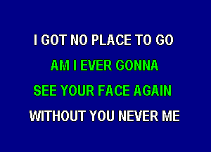 I GOT N0 PLACE TO GO
AM I EVER GONNA
SEE YOUR FACE AGAIN
WITHOUT YOU NEVER ME