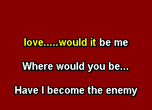 love ..... would it be me

Where would you be...

Have I become the enemy