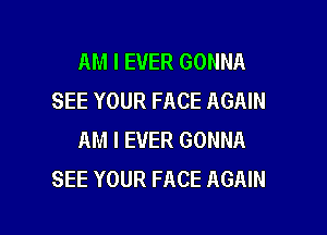 AM I EVER GONNA
SEE YOUR FACE AGAIN

AM I EVER GONNA
SEE YOUR FACE AGAIN