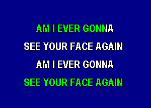 AM I EVER GONNA
SEE YOUR FACE AGAIN

AM I EVER GONNA
SEE YOUR FACE AGAIN